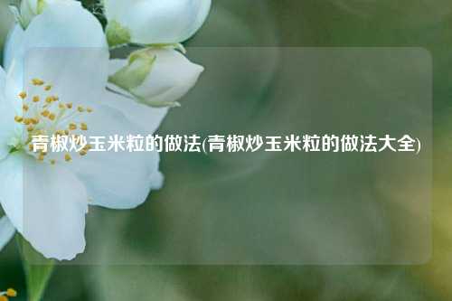 青椒炒玉米粒的做法(青椒炒玉米粒的做法大全)